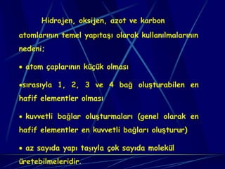 Hidrojen, oksijen, azot ve karbon
atomlarının temel yapıtaşı olarak kullanılmalarının
nedeni;

• atom çaplarının küçük olması

•sırasıyla 1, 2, 3 ve 4 bağ oluşturabilen en
hafif elementler olması

• kuvvetli bağlar oluşturmaları (genel olarak en
hafif elementler en kuvvetli bağları oluşturur)

• az sayıda yapı taşıyla çok sayıda molekül
üretebilmeleridir.
 