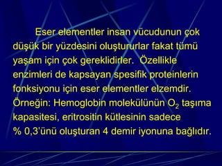 Eser elementler insan vücudunun çok
düşük bir yüzdesini oluştururlar fakat tümü
yaşam için çok gereklidirler. Özellikle
enzimleri de kapsayan spesifik proteinlerin
fonksiyonu için eser elementler elzemdir.
Örneğin: Hemoglobin molekülünün O2 taşıma
kapasitesi, eritrositin kütlesinin sadece
% 0,3’ünü oluşturan 4 demir iyonuna bağlıdır.
 