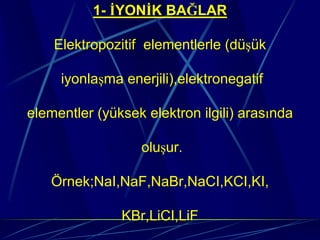 1- İYONİK BAĞLAR

    Elektropozitif elementlerle (düşük

     iyonlaşma enerjili),elektronegatif

elementler (yüksek elektron ilgili) arasında

                  oluşur.

   Örnek;NaI,NaF,NaBr,NaCI,KCI,KI,

               KBr,LiCI,LiF
 