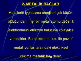 2- METALİK BAĞLAR

Metallerin iyonlaşma enerjileri çok küçük

olduğundan , her bir metal atomu değerlik

elektronlarını elektron bulutuna kolaylıkla

 verebilirler. Bu elektron bulutu ile pozitif

    metal iyonları arsındaki elektriksel

        çekime metalik bağ denir.
 
