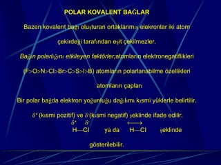 POLAR KOVALENT BAĞLAR

  Bazen kovalent bağı oluşturan ortaklanmış elekronlar iki atom

               çekirdeği tarafından eşit çekilmezler.

 Bağın polarlığını etkileyen faktörler;atomların elektronegatiflikleri

  (F>O>N>CI>Br>C>S>I>B) atomların polarlanabilme özellikleri

                               atomların çapları

Bir polar bağda elektron yoğunluğu dağılımı kısmi yüklerle belirtilir.

     δ+ (kısmi pozitif) ve δ-(kısmi negatif) şeklinde ifade edilir.
                     δ+ δ-                 +⎯→
                      H⎯CI        ya da      H⎯CI        şeklinde

                            gösterilebilir.
 