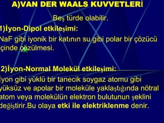 A)VAN DER WAALS KUVVETLERİ
                 Beş türde olabilir.
1)İyon-Dipol etkileşimi:
NaF gibi iyonik bir katının su gibi polar bir çözücü
içinde çözülmesi.

 2)İyon-Normal Molekül etkileşimi:
İyon gibi yüklü bir tanecik soygaz atomu gibi
yüksüz ve apolar bir moleküle yaklaştığında nötral
atom veya molekülün elektron bulutunun şeklini
değiştirir.Bu olaya etki ile elektriklenme denir.
 