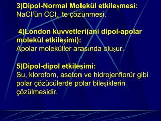 3)Dipol-Normal Molekül etkileşmesi:
NaCI’ün CCI4 ‘te çözünmesi.

4)London kuvvetleri(ani dipol-apolar
molekül etkileşimi):
Apolar moleküller arasında oluşur.

5)Dipol-dipol etkileşimi:
Su, klorofom, aseton ve hidrojenflorür gibi
polar çözücülerde polar bileşiklerin
çözülmesidir.
 