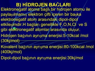 B) HİDROJEN BAĞLARI
Elektronegatif atoma bağlı bir hidrojen atomu ile
paylaşılmamış elektron çifti içeren bir başka
elektronegatif atom arasındaki dipol-dipol
etkileşimdir.H bağları genellikle F,O,N,CI ve S
gibi elektronegatif atomlar arasında oluşur.
Hidrojen bağının ayrışma enerjisi:5-10kcal /mol
(30kj/mol)
Kovalent bağının ayrışma enerjisi:80-100kcal /mol
(400kj/mol)
Dipol-dipol bağının ayrışma enerjisi:30kj/mol
 