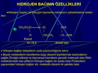 HİDROJEN BAĞININ ÖZELLİKLERİ

·       •Hidrojen bağları bir bileşiğin kaynama noktasının yükselmesine neden
olur.

                                 ..          ..
                 CH3CH2O:-------H⎯O:             CH3
                       ⏐            ⏐            ⏐
                        H           CH2CH3      : O⎯CH3
                    Etanol                        ..
                      Kn.78.5              dimetil eter

• Hidrojen bağları bileşiklerin suda çözünürlüğünü artırır.
• Büyük moleküllerin kendilerine özgü düzenli biçimlerinde tutulmalarını
sağlar.Örneğin bitkisel ve hayvansal hücrelerin genetik materyali olan DNA
molekülündeki baz çiftlerini hidrojen bağları bir arada tutar.Proteinlerin
yapısındaki hidrojen bağları da molekülü düzenli bir şekilde tutar.
 
