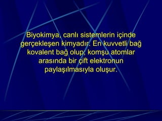 Biyokimya, canlı sistemlerin içinde
gerçekleşen kimyadır. En kuvvetli bağ
  kovalent bağ olup; komşu atomlar
     arasında bir çift elektronun
       paylaşılmasıyla oluşur.
 