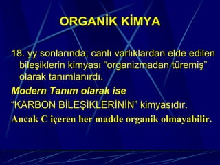 ORGANİK KİMYA

18. yy sonlarında; canlı varlıklardan elde edilen
  bileşiklerin kimyası “organizmadan türemiş”
  olarak tanımlanırdı.
Modern Tanım olarak ise
“KARBON BİLEŞİKLERİNİN” kimyasıdır.
Ancak C içeren her madde organik olmayabilir.
 