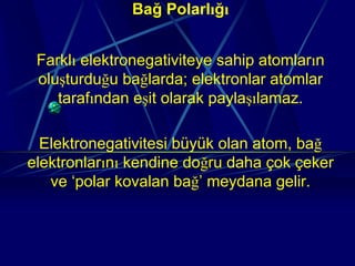 Bağ Polarlığı


 Farklı elektronegativiteye sahip atomların
 oluşturduğu bağlarda; elektronlar atomlar
    tarafından eşit olarak paylaşılamaz.

  Elektronegativitesi büyük olan atom, bağ
elektronlarını kendine doğru daha çok çeker
   ve ‘polar kovalan bağ’ meydana gelir.
 