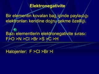 Elektronegativite

Bir elementin kovalan bağ içinde paylaştığı
elektronları kendine doğru çekme özelliği.

Bazı elementlerin elektronegativite sırası:
F>O >N >Cl >Br >S >C >H

Halojenler: F >Cl >Br >I
 
