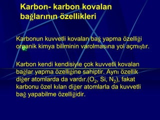 Karbon- karbon kovalan
 bağlarının özellikleri

Karbonun kuvvetli kovalan bağ yapma özelliği
organik kimya biliminin varolmasına yol açmıştır.

Karbon kendi kendisiyle çok kuvvetli kovalan
bağlar yapma özelliğine sahiptir. Aynı özellik
diğer atomlarda da vardır.(O2, Si, N2), fakat
karbonu özel kılan diğer atomlarla da kuvvetli
bağ yapabilme özelliğidir.
 