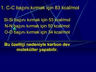 1. C-C bağını kırmak için 83 kcal/mol

 Si-Si bağını kırmak için 53 kcal/mol
 N-N bağını kırmak için 50 kcal/mol
 O-O bağını kırmak için 34 kcal/mol

 Bu özelliği nedeniyle karbon dev
      moleküller yapabilir.
 
