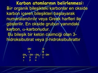 Karbon atomlarının belirlenmesi:
Bir organik bileşikteki karbonlar en okside
karbon içeren bileşikten başlayarak
numaralandırılır veya Greek harfleri ile
gösterilir. En okside grubun yanındaki
karbon, α-karbonudur.
 Bu bileşik bir keton cisimciği olan 3-
hidroksibutirat veya β-hidroksibutirattır

            OH          O
             I          II
        CH3 – CH – CH2 – C– OH
        4     3    2     1
        γ     β   α
 