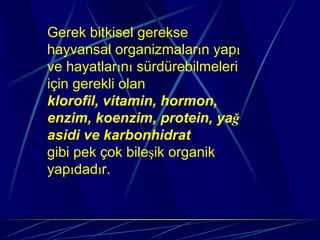 Gerek bitkisel gerekse
hayvansal organizmaların yapı
ve hayatlarını sürdürebilmeleri
için gerekli olan
klorofil, vitamin, hormon,
enzim, koenzim, protein, yağ
asidi ve karbonhidrat
gibi pek çok bileşik organik
yapıdadır.
 