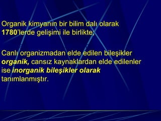 Organik kimyanın bir bilim dalı olarak
1780’lerde gelişimi:ile birlikte;
  Organik kimyanın bir bilim dalı olarak gelişimi:
Canlı organizmadan elde edilen bileşikler
organik, cansız kaynaklardan elde edilenler
ise inorganik bileşikler olarak
tanımlanmıştır.
 