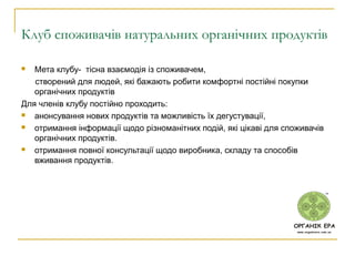 Клуб споживачів натуральних органічних продуктів
 Мета клубу- тісна взаємодія із споживачем,
створений для людей, які бажають робити комфортні постійні покупки
органічних продуктів
Для членів клубу постійно проходить:
 анонсування нових продуктів та можливість їх дегустувації,
 отримання інформації щодо різноманітних подій, які цікаві для споживачів
органічних продуктів.
 отримання повної консультації щодо виробника, складу та способів
вживання продуктів.
 