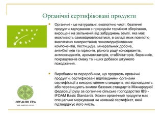 Органічні сертифіковані продукти
 Органічні - це натуральні, екологічно чисті, безпечні
продукти харчування з природнім терміном зберігання,
вирощені на звільненій від забруднень землі, яка має
можливість самовідновлюватися, в складі яких повністю
виключено використання генномодифікованих
компонентів, пестицидів, мінеральних добрив,
антибіотиків та гормонів, різного роду консервантів,
антиоксидантів, ароматизаторів, стабілізаторів, барвників,
покращувачів смаку та інших добавок штучного
походження.
 Виробники та переробники, що продають органічні
продукти, сертифіковані відповідними органами
сертифікації з використанням стандартів, які відповідають
або перевищують вимоги базових стандартів Міжнародної
федерації руху за органічне сільське господарство IBS -
IFOAM Basic Standards. Кожен органічний продукти має
спеціальне маркування чи наявний сертифікат, який
підтверджує його якість.
 