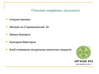 Основні напрямки діяльності
 Інтернет-магазин
 Магазин на Старовокзальній, 24
 Зелена Книгарня
 Кулінарна Майстерня
 Клуб споживачів натуральних органічних продуктів
 