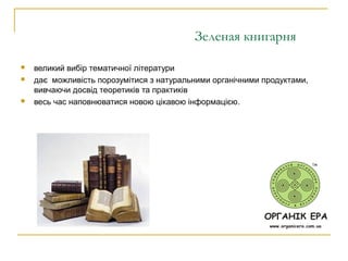 Зеленая книгарня
 великий вибір тематичної літератури
 дає можливість порозумітися з натуральними органічними продуктами,
вивчаючи досвід теоретиків та практиків
 весь час наповнюватися новою цікавою інформацією.
 