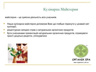 Кулінарна Майстерня
майстерня – це сумісна діяльність всіх учасників
 Наша кулінарна майстерня допоможе Вам ще глибше поринути у цікавий світ
кулінарії,
 рецептурних загадок страв з натуральних органічних продуктів
 бути учасниками презентацій натуральних органічних продуктів, отримувати
прості доцільні рецепти, спілкуватися
 
