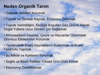 Neden Organik Tarım
• Gelecek Nesilleri Korumak
• Toprak ve Genetik Kaynak, Erozyonu Önlemek
• Toprak Verimliliğini, Ekolojik Koşulları Göz Önüne Alarak
Doğal Yollarla Uzun Dönem İçin Sağlamak
• Kimyasalların İnsanlar, Çevre ve Hayvanlar Üzerindeki
Olumsuz Etkilerinden Korumak
• Yenilenebilir Enerji Kaynaklarını Kullanmak ve Enerji
Tasarrufu Yapmak
• Su Miktar ve Kalitesini Korumak
• Sağlık ve Besin Kalitesi Yüksek Ürün Elde Etmek
• Ekonomiyi Desteklemek

 