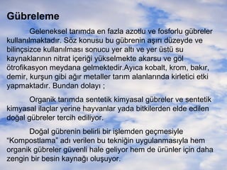 Gübreleme
Geleneksel tarımda en fazla azotlu ve fosforlu gübreler
kullanılmaktadır. Söz konusu bu gübrenin aşırı düzeyde ve
bilinçsizce kullanılması sonucu yer altı ve yer üstü su
kaynaklarının nitrat içeriği yükselmekte akarsu ve göl
ötrofikasyon meydana gelmektedir.Ayıca kobalt, krom, bakır,
demir, kurşun gibi ağır metaller tarım alanlarında kirletici etki
yapmaktadır. Bundan dolayı ;
Organik tarımda sentetik kimyasal gübreler ve sentetik
kimyasal ilaçlar yerine hayvanlar yada bitkilerden elde edilen
doğal gübreler tercih ediliyor.
Doğal gübrenin belirli bir işlemden geçmesiyle
“Kompostlama” adı verilen bu tekniğin uygulanmasıyla hem
organik gübreler güvenli hale geliyor hem de ürünler için daha
zengin bir besin kaynağı oluşuyor.

 