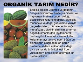 Sağlıklı gıdalar üretmek ve doğanın
dengesini korumak amacıyla bitkisel ve
hayvansal üretimin uygun olduğu
ekolojilerde kültürel tedbirler, biyolojik
mücadele ve doğal gübreleme yoluyla
gerçekleştirilen, münavebe, toprağın
muhafazası, bitkinin direncini arttırma,
doğal düşmanlardan faydalanarak
herhangi bir kimyasal – sentetik ilaç
kullanmamayı tavsiye eden bütün bu
olanakların oluşmasını ön gören
üretimde sadece miktar artışı değil
aynı zamanda ürün kalitesini de
yükseltmeyi amaçlayan alternatif bir
üretim şeklidir.

 