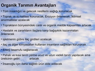 Organik Tarımın Avantajları
• Tüm insanlığın ve gelecek nesillerin sağlığı korunacak
• Toprak ve su kalitesi korunacak, Erozyon önlenecek, İklimsel
anormallikler azalacak
• Toprakların bünyesindeki canlı ve organik madde kapsamları artacak
• Hastalık ve zararlıların ilaçlara karşı bağışıklık kazanmaları
önlenecek
• işletmenin gübre ilaç girdileri azalacak
• ilaç ve diğer kimyasalları kullanan insanların sağlıkları korunacak
• Enerji tasarrufu sağlanacak
• Pahalı ve kısa tarım yerine ucuz ve uzun vadeli tarım yapılacak ama
üreticinin geliri
artacak
• İnsanoğlu için daha sağlıklı ürün elde edilecek

 
