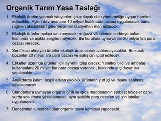 Organik Tarım Yasa Taslağı
1. Ekolojik üretim yapmak isteyenler, çıkarılacak olan yönetmeliğe uygun hareket
edecekler. Aykırı davrananlara 10 milyar liralık para cezası uygulanacak buna
rağmen aksaklıkları gidermeyenler faaliyetten men edilecek.
2. Ekolojik ürünler açıkça satılmayacak mağaza vitrinlerinin caddeye bakan
kısmında ve açıkta sergilenmeyecek. Bu kurallara uymayanlar 20 milyar lira para
cezası verecek.
3. Sertifikası olmayan ürünler ekolojik ürün olarak satılamayacaklar. Bu kuralı
bozanlar 20 milyar lira para cezası ve satış izni iptal edilecek.
4. Etiketler üzerinde ürünler ilgili ayrıntılı bilgi olacak. Yanıltıcı bilgi ve ambalaj
kullananlara 20 milyar lira para cezası verecek , hakkında suç duyurusu
yapılacaktır.
5. Analizlerde kalıntı tespit edilen ekolojik ürünlerin yurt içi ve dışına satılması
yasaklanacak.
6. Standartlara uymayan organik girdi ve gıda maddelerinin serbest bölgeler dahil
yurda sokulması yasaklanacak, aynı şekilde para cezaları ve izin iptalleri
uygulanacak.
7. Denetimleri kurulacak olan organik tarım komitesi yapacaktır.

 