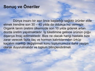 Sonuç ve Öneriler
Dünya insanı bir asır önce başladığı sağlıklı ürünler elde
etmek trendine son 30 – 40 yılda da oldukça hız vermiştir.
Organik tarım üretimi ülkemizde son 10 yılda giderek artan
dozda üretim yapılmaktadır. İş tüketimine gelince ürünün çoğu
dışarıya ihraç edilmektedir. Bize ne olacak hangi hastalık bize
zarar verecek fazla ilaç ve hormon kalıntılarından ürküp
kaçalım mantığı değiştirmeli konu toplumumuza daha yaygın
olarak duyurulmalıdır ve toplum bilinçlendirilmeli.

 