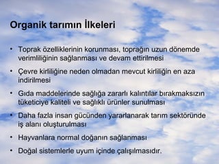 Organik tarımın İlkeleri
• Toprak özelliklerinin korunması, toprağın uzun dönemde
verimliliğinin sağlanması ve devam ettirilmesi
• Çevre kirliliğine neden olmadan mevcut kirliliğin en aza
indirilmesi
• Gıda maddelerinde sağlığa zararlı kalıntılar bırakmaksızın
tüketiciye kaliteli ve sağlıklı ürünler sunulması
• Daha fazla insan gücünden yararlanarak tarım sektöründe
iş alanı oluşturulması
• Hayvanlara normal doğanın sağlanması
• Doğal sistemlerle uyum içinde çalışılmasıdır.

 