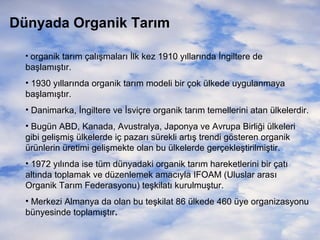 Dünyada Organik Tarım
• organik tarım çalışmaları İlk kez 1910 yıllarında İngiltere de

başlamıştır.
• 1930 yıllarında organik tarım modeli bir çok ülkede uygulanmaya
başlamıştır.
• Danimarka, İngiltere ve İsviçre organik tarım temellerini atan ülkelerdir.
• Bugün ABD, Kanada, Avustralya, Japonya ve Avrupa Birliği ülkeleri
gibi gelişmiş ülkelerde iç pazarı sürekli artış trendi gösteren organik
ürünlerin üretimi gelişmekte olan bu ülkelerde gerçekleştirilmiştir.
• 1972 yılında ise tüm dünyadaki organik tarım hareketlerini bir çatı
altında toplamak ve düzenlemek amacıyla IFOAM (Uluslar arası
Organik Tarım Federasyonu) teşkilatı kurulmuştur.
• Merkezi Almanya da olan bu teşkilat 86 ülkede 460 üye organizasyonu
bünyesinde toplamıştır.

 