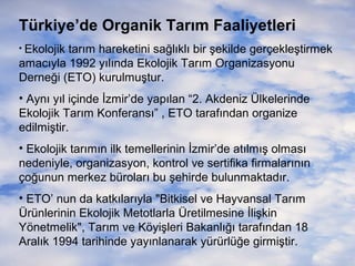 Türkiye’de Organik Tarım Faaliyetleri
• Ekolojik

tarım hareketini sağlıklı bir şekilde gerçekleştirmek
amacıyla 1992 yılında Ekolojik Tarım Organizasyonu
Derneği (ETO) kurulmuştur.
• Aynı yıl içinde İzmir’de yapılan “2. Akdeniz Ülkelerinde
Ekolojik Tarım Konferansı” , ETO tarafından organize
edilmiştir.
• Ekolojik tarımın ilk temellerinin İzmir’de atılmış olması
nedeniyle, organizasyon, kontrol ve sertifika firmalarının
çoğunun merkez büroları bu şehirde bulunmaktadır.
• ETO’ nun da katkılarıyla "Bitkisel ve Hayvansal Tarım
Ürünlerinin Ekolojik Metotlarla Üretilmesine İlişkin
Yönetmelik", Tarım ve Köyişleri Bakanlığı tarafından 18
Aralık 1994 tarihinde yayınlanarak yürürlüğe girmiştir.

 