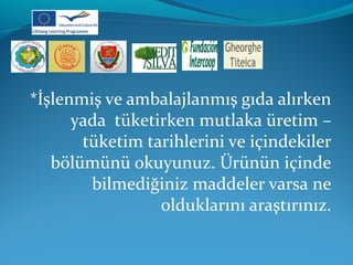 *İşlenmiş ve ambalajlanmış gıda alırken 
yada tüketirken mutlaka üretim – 
tüketim tarihlerini ve içindekiler 
bölümünü okuyunuz. Ürünün içinde 
bilmediğiniz maddeler varsa ne 
olduklarını araştırınız. 
 
