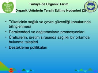 Türkiye’de Organik Tarım 
Organik Ürünlerin Tercih Edilme Nedenleri (2) 
• Tüketicinin sağlık ve çevre güvenliği konularında 
bilinçlenmesi 
• Perakendeci ve dağıtımcıların promosyonları 
• Üreticilerin, üretim sırasında sağlıklı bir ortamda 
bulunma talepleri 
• Destekleme politikaları 
 