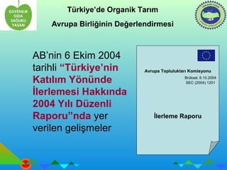 Türkiye’de Organik Tarım 
Avrupa Birliğinin Değerlendirmesi 
AB’nin 6 Ekim 2004 
tarihli “Türkiye’nin 
Katılım Yönünde 
İlerlemesi Hakkında 
2004 Yılı Düzenli 
Raporu”nda yer 
verilen gelişmeler 
Avrupa Toplulukları Komisyonu 
Brüksel, 6.10.2004 
SEC (2004) 1201 
İlerleme Raporu 
 