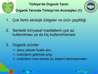 Türkiye’de Organik Tarım 
Organik Tarımda Türkiye’nin Avantajları (1) 
1. Çok farklı ekolojik bölgeler ve ürün çeşitliliği 
2. Sentetik kimyasal maddelerin çok az 
kullanılması ya da hiç kullanılmaması 
3. Organik ürünler 
 daha yüksek fiyatla alıcı 
 üreticilerin gelirinde artış 
 üreticilerin kısa sürede bu sistemi benimsemeleri 
 