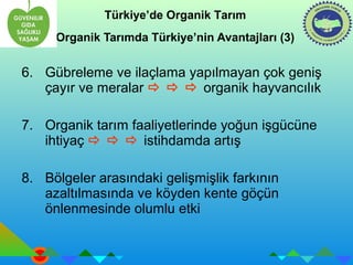 Türkiye’de Organik Tarım 
Organik Tarımda Türkiye’nin Avantajları (3) 
6. Gübreleme ve ilaçlama yapılmayan çok geniş 
çayır ve meralar    organik hayvancılık 
7. Organik tarım faaliyetlerinde yoğun işgücüne 
ihtiyaç    istihdamda artış 
8. Bölgeler arasındaki gelişmişlik farkının 
azaltılmasında ve köyden kente göçün 
önlenmesinde olumlu etki 
 
