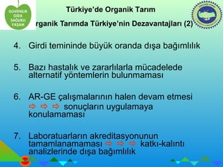 Türkiye’de Organik Tarım 
Organik Tarımda Türkiye’nin Dezavantajları (2) 
4. Girdi temininde büyük oranda dışa bağımlılık 
5. Bazı hastalık ve zararlılarla mücadelede 
alternatif yöntemlerin bulunmaması 
6. AR-GE çalışmalarının halen devam etmesi 
   sonuçların uygulamaya 
konulamaması 
7. Laboratuarların akreditasyonunun 
tamamlanamaması    katkı-kalıntı 
analizlerinde dışa bağımlılık 
 