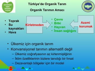 Türkiye’de Organik Tarım 
Organik Tarımın Amacı 
Kirletmeden 
• Çevre 
• Bitki 
• Hayvan 
• İnsan sağlığını 
• Ülkemiz için organik tarım 
• Konvansiyonel tarımın alternatifi değil 
– Ülkemiz coğrafyasının az kirlenmişliğinin 
– İklim özelliklerinin bizlere tanıdığı bir fırsat 
– Dezavantajlı bölgeler için bir model 
Azami 
korumak 
• Toprak 
• Su 
kaynakları 
• Hava 
 
