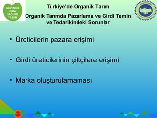 Türkiye’de Organik Tarım 
Organik Tarımda Pazarlama ve Girdi Temin 
ve Tedarikindeki Sorunlar 
• Üreticilerin pazara erişimi 
• Girdi üreticilerinin çiftçilere erişimi 
• Marka oluşturulamaması 
 