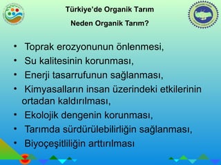Türkiye’de Organik Tarım 
Neden Organik Tarım? 
• Toprak erozyonunun önlenmesi, 
• Su kalitesinin korunması, 
• Enerji tasarrufunun sağlanması, 
• Kimyasalların insan üzerindeki etkilerinin 
ortadan kaldırılması, 
• Ekolojik dengenin korunması, 
• Tarımda sürdürülebilirliğin sağlanması, 
• Biyoçeşitliliğin arttırılması 
 