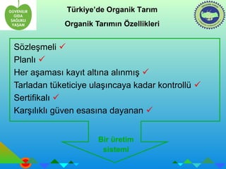 Türkiye’de Organik Tarım 
Organik Tarımın Özellikleri 
Sözleşmeli  
Planlı  
Her aşaması kayıt altına alınmış  
Tarladan tüketiciye ulaşıncaya kadar kontrollü  
Sertifikalı  
Karşılıklı güven esasına dayanan  
Bir üretim 
sistemi 
 