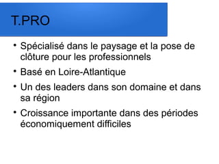 T.PRO 
 Spécialisé dans le paysage et la pose de 
clôture pour les professionnels 
 Basé en Loire-Atlantique 
 Un des leaders dans son domaine et dans 
sa région 
 Croissance importante dans des périodes 
économiquement difficiles 
 