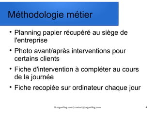 Méthodologie métier 
 Planning papier récupéré au siège de 
l'entreprise 
 Photo avant/après interventions pour 
certains clients 
 Fiche d'intervention à compléter au cours 
de la journée 
 Fiche recopiée sur ordinateur chaque jour 
fr.organilog.com | contact@organilog.com 4 
 