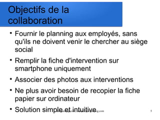 Objectifs de la 
collaboration 
 Fournir le planning aux employés, sans 
qu'ils ne doivent venir le chercher au siège 
social 
 Remplir la fiche d'intervention sur 
smartphone uniquement 
 Associer des photos aux interventions 
 Ne plus avoir besoin de recopier la fiche 
papier sur ordinateur 
 Solution simple et intuitive 
fr.organilog.com | contact@organilog.com 5 
 