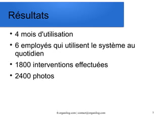 fr.organilog.com | contact@organilog.com 7 
Résultats 
 4 mois d'utilisation 
 6 employés qui utilisent le système au 
quotidien 
 1800 interventions effectuées 
 2400 photos 
 