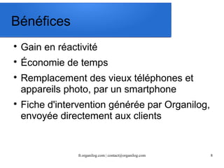 fr.organilog.com | contact@organilog.com 8 
Bénéfices 
 Gain en réactivité 
 Économie de temps 
 Remplacement des vieux téléphones et 
appareils photo, par un smartphone 
 Fiche d'intervention générée par Organilog, 
envoyée directement aux clients 
 