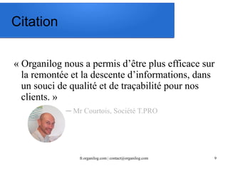fr.organilog.com | contact@organilog.com 9 
Citation 
« Organilog nous a permis d’être plus efficace sur 
la remontée et la descente d’informations, dans 
un souci de qualité et de traçabilité pour nos 
clients. » 
─ Mr Courtois, Société T.PRO 
 