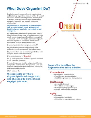 What Does Organimi Do?
In a business environment where the organizational
and technology imperatives promote further division of
labour and distance between people in the workplace,
it becomes more important to create more effective,
supportive, nurturing and mutually reinforcing
relationships.
Organimi makes this possible by leveraging the
best of the technology trends, while bringing
back the human face to the increasingly virtual
workspace.
We hope you will see that what we are trying to do is
take advantage of these great technology changes – the
cloud, mobile computing, and social networking tools
– and create a more meaningful experience for people
who work together to collaborate, online, in their
workspaces… starting with better org chart.
Is your organization becoming more virtual ?
Do you find that you don’t know all your work
colleagues as well as you would like to know them?
Do you wish there was an easier way to find out what
everyone does at your organization ?
If so, we invite you to try Organimi.
Set up your organization model in Organimi and share
it with the rest of your team.
If you’re being virtual from the get go, you will have a
complicated team structure. Now you need a way for
everyone to know each other and connect, collaborate,
and communicate virtually.
That’s what we do.
The accessible anywhere
Organimi platform for org charts
and photoboards. Connects and
engages your team.
Convenience
o Accessibility, from any device
o Flexibility, use from any location
o Scalability, up to any size of organization
Cost Savings
o Low cost deployment
o Funded from opex not capex
o No long budgetary approval cycles
o Efficient use of internal resources
Agility
o Fast set up
o Engaging user experience
o No training or ongoing support required
Some of the benefits of the
Organimi cloud based platform:
9
Organimi Inc. © 2012-­2013. All rights reserved.www.organimi.com
Organimi White Paper Series
 