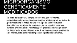 MICROORGANISMO
GENÉTICAMENTE
MODIFICADOS
Se trata de levaduras, hongos y bacterias, generalmente,
empleadas en la obtención de sustancias médicas y alimenticias de
gran importancia. Antes de que este tipo de técnicas fueran
descubiertas, por ejemplo, la producción de insulina para uso
humano era muy difícil y costosa; pero gracias a la manipulación
genética, se la puede obtener a partir de bacterias cuyo genoma ha
sido manipulado para insertar genes de proteínas humanas.
 
